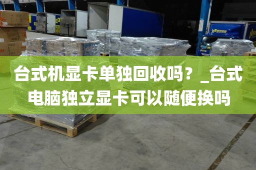 台式机显卡单独回收吗？_台式电脑独立显卡可以随便换吗