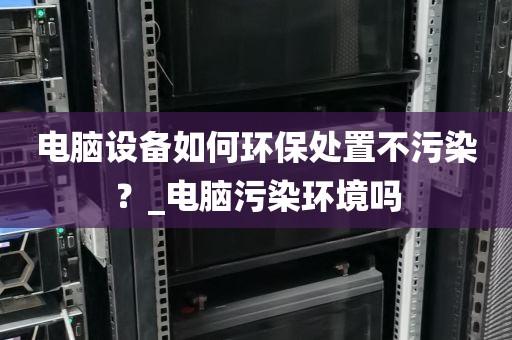 电脑设备如何环保处置不污染？_电脑污染环境吗