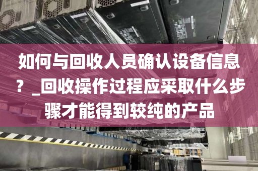 如何与回收人员确认设备信息？_回收操作过程应采取什么步骤才能得到较纯的产品