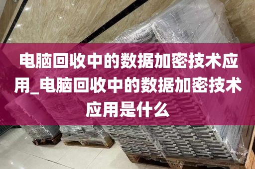 电脑回收中的数据加密技术应用_电脑回收中的数据加密技术应用是什么