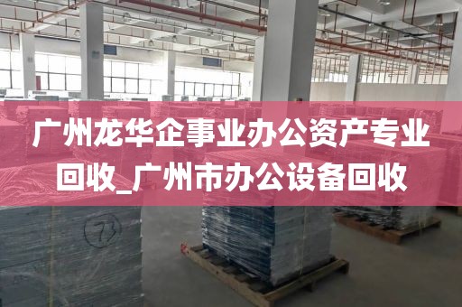 广州龙华企事业办公资产专业回收_广州市办公设备回收