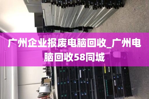 广州企业报废电脑回收_广州电脑回收58同城