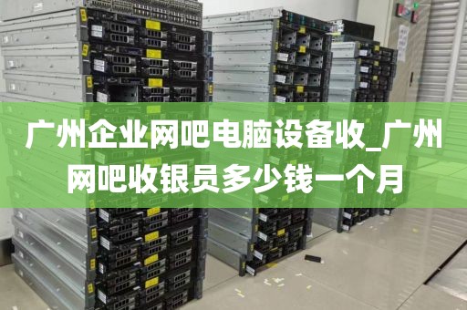 广州企业网吧电脑设备收_广州网吧收银员多少钱一个月