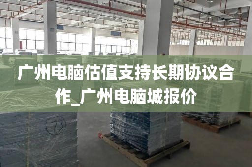广州电脑估值支持长期协议合作_广州电脑城报价