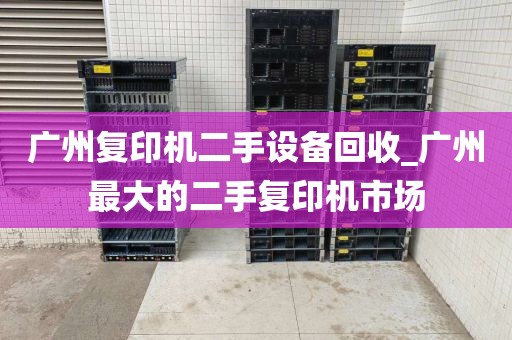 广州复印机二手设备回收_广州最大的二手复印机市场