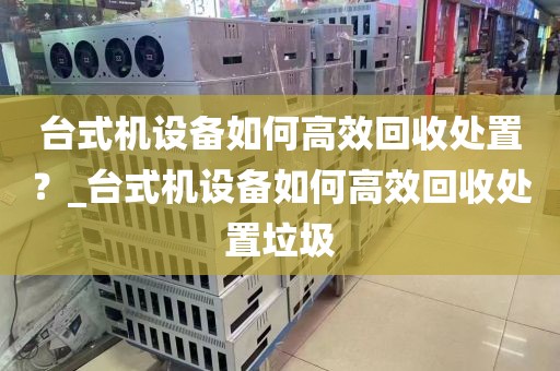 台式机设备如何高效回收处置？_台式机设备如何高效回收处置垃圾