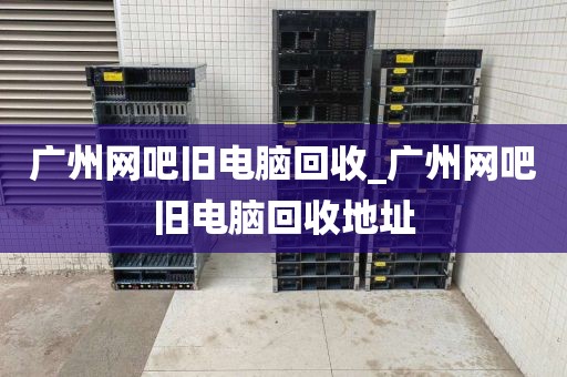 广州网吧旧电脑回收_广州网吧旧电脑回收地址