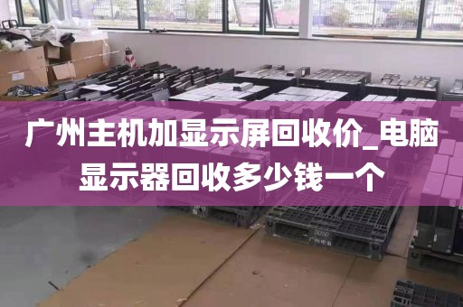 广州主机加显示屏回收价_电脑显示器回收多少钱一个