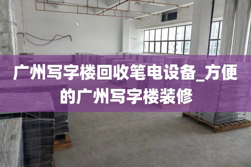 广州写字楼回收笔电设备_方便的广州写字楼装修