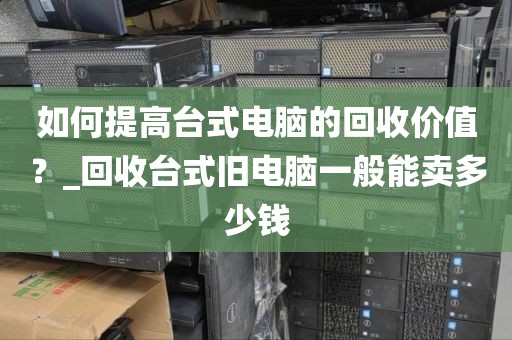 如何提高台式电脑的回收价值？_回收台式旧电脑一般能卖多少钱