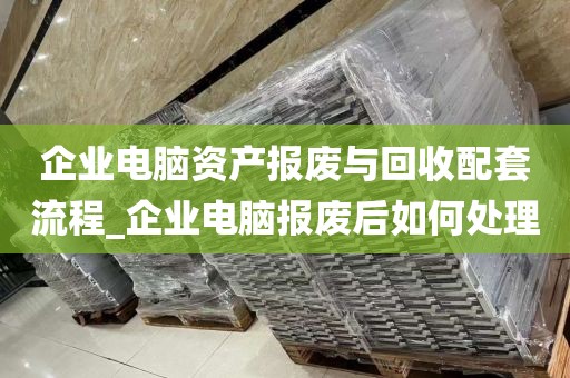 企业电脑资产报废与回收配套流程_企业电脑报废后如何处理