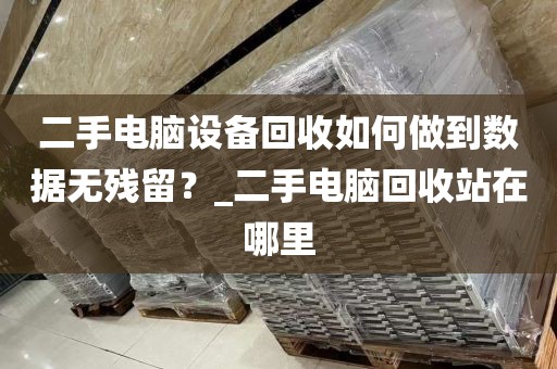 二手电脑设备回收如何做到数据无残留？_二手电脑回收站在哪里