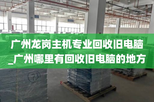 广州龙岗主机专业回收旧电脑_广州哪里有回收旧电脑的地方