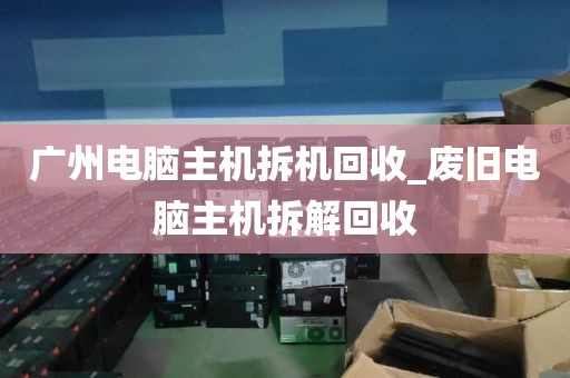 广州电脑主机拆机回收_废旧电脑主机拆解回收