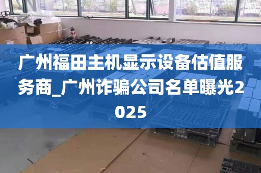 广州福田主机显示设备估值服务商_广州诈骗公司名单曝光2025