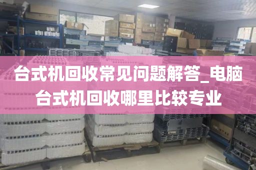 台式机回收常见问题解答_电脑台式机回收哪里比较专业