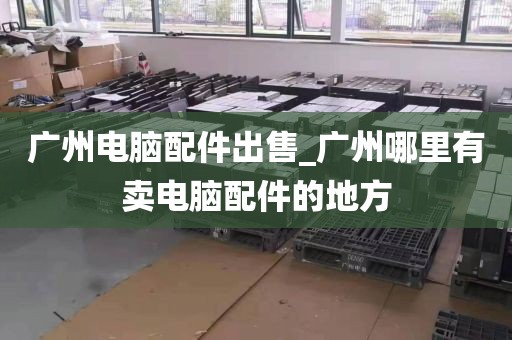 广州电脑配件出售_广州哪里有卖电脑配件的地方