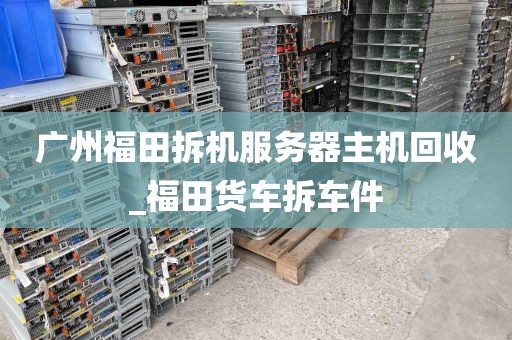 广州福田拆机服务器主机回收_福田货车拆车件