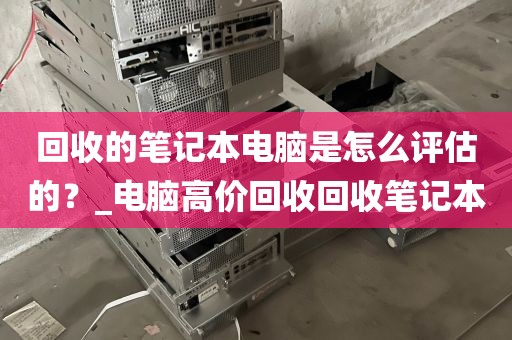 回收的笔记本电脑是怎么评估的？_电脑高价回收回收笔记本