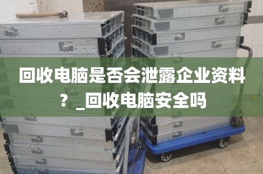 回收电脑是否会泄露企业资料？_回收电脑安全吗