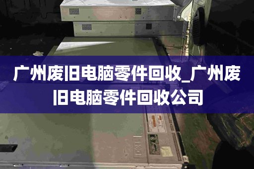 广州废旧电脑零件回收_广州废旧电脑零件回收公司