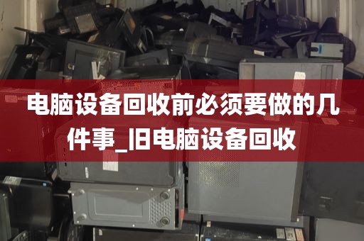 电脑设备回收前必须要做的几件事_旧电脑设备回收
