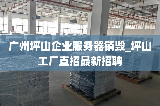 广州坪山企业服务器销毁_坪山工厂直招最新招聘