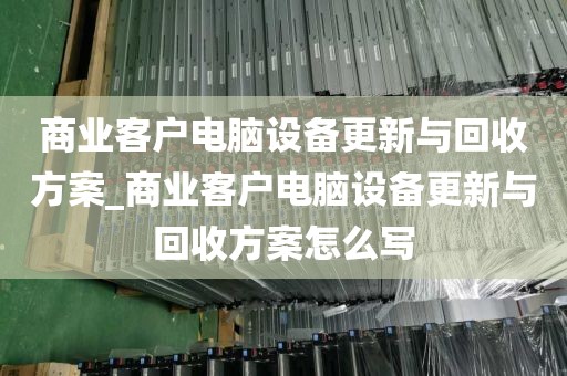 商业客户电脑设备更新与回收方案_商业客户电脑设备更新与回收方案怎么写