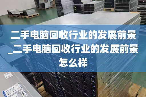 二手电脑回收行业的发展前景_二手电脑回收行业的发展前景怎么样