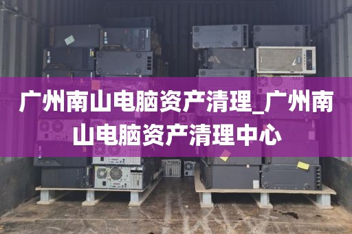 广州南山电脑资产清理_广州南山电脑资产清理中心