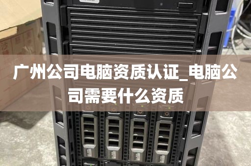 广州公司电脑资质认证_电脑公司需要什么资质