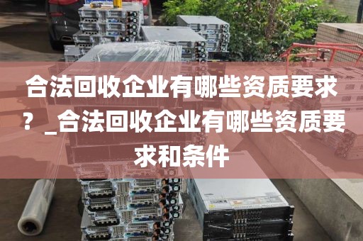 合法回收企业有哪些资质要求？_合法回收企业有哪些资质要求和条件