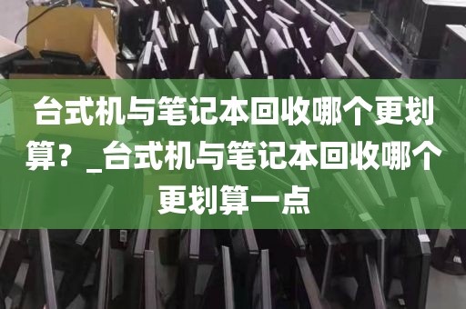 台式机与笔记本回收哪个更划算？_台式机与笔记本回收哪个更划算一点