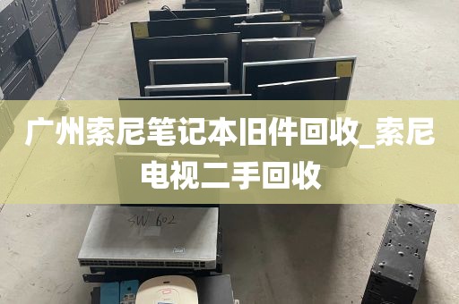 广州索尼笔记本旧件回收_索尼电视二手回收