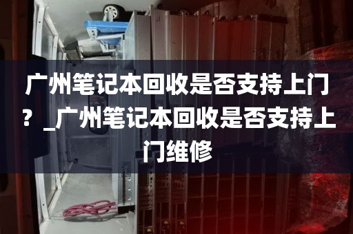 广州笔记本回收是否支持上门？_广州笔记本回收是否支持上门维修