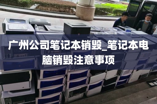 广州公司笔记本销毁_笔记本电脑销毁注意事项