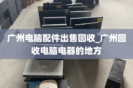 广州电脑配件出售回收_广州回收电脑电器的地方