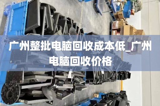 广州整批电脑回收成本低_广州电脑回收价格