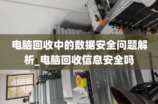 电脑回收中的数据安全问题解析_电脑回收信息安全吗