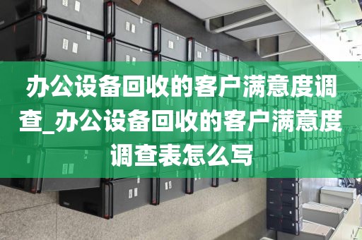 办公设备回收的客户满意度调查_办公设备回收的客户满意度调查表怎么写