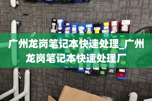 广州龙岗笔记本快速处理_广州龙岗笔记本快速处理厂