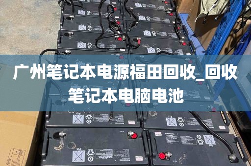 广州笔记本电源福田回收_回收笔记本电脑电池
