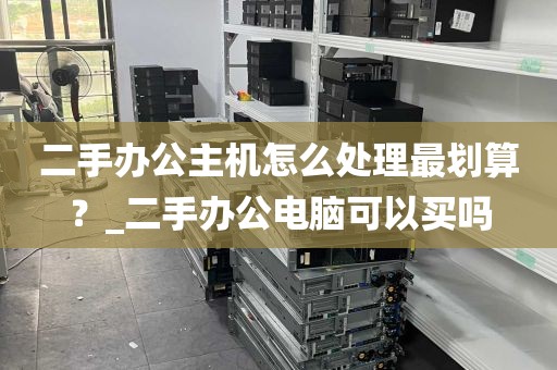二手办公主机怎么处理最划算？_二手办公电脑可以买吗