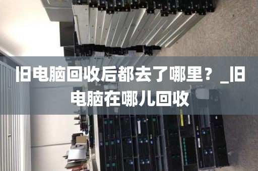 旧电脑回收后都去了哪里？_旧电脑在哪儿回收