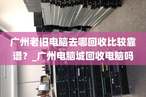 广州老旧电脑去哪回收比较靠谱？_广州电脑城回收电脑吗