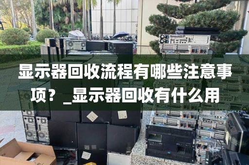 显示器回收流程有哪些注意事项？_显示器回收有什么用
