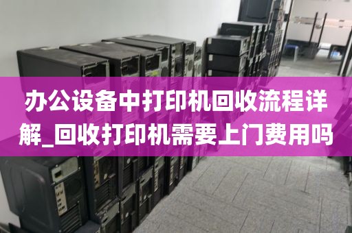 办公设备中打印机回收流程详解_回收打印机需要上门费用吗