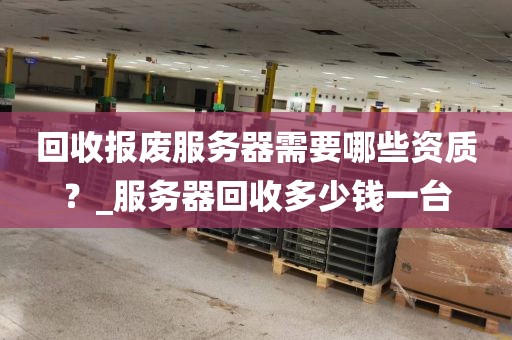 回收报废服务器需要哪些资质？_服务器回收多少钱一台
